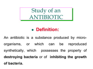  Definition:
An antibiotic is a substance produced by micro-
organisms, or which can be reproduced
synthetically, which possesses the property of
destroying bacteria or of inhibiting the growth
of bacteria.
Study of an
ANTIBIOTIC
 