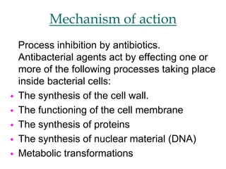 Mechanism of action
Process inhibition by antibiotics.
Antibacterial agents act by effecting one or
more of the following processes taking place
inside bacterial cells:
 The synthesis of the cell wall.
 The functioning of the cell membrane
 The synthesis of proteins
 The synthesis of nuclear material (DNA)
 Metabolic transformations
 