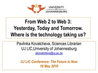 From Web 2 to Web 3: Yesterday, Today and Tomorrow. Where is the technology taking us? PavlinkaKovatcheva, Sciences Librarian  UJ LIC,University of Johannesburg pkovatcheva@uj.ac.za UJ LIC Conference: The Future is Now 18 May 2010 