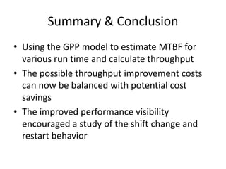Summary & Conclusion
• Using the GPP model to estimate MTBF for
  various run time and calculate throughput
• The possible throughput improvement costs
  can now be balanced with potential cost
  savings
• The improved performance visibility
  encouraged a study of the shift change and
  restart behavior
 