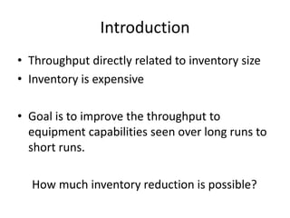 Introduction
• Throughput directly related to inventory size
• Inventory is expensive

• Goal is to improve the throughput to
  equipment capabilities seen over long runs to
  short runs.

  How much inventory reduction is possible?
 