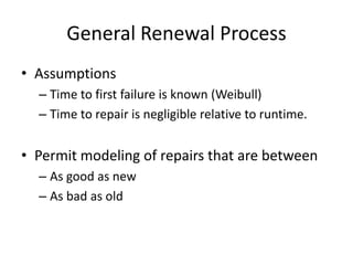 General Renewal Process
• Assumptions
  – Time to first failure is known (Weibull)
  – Time to repair is negligible relative to runtime.


• Permit modeling of repairs that are between
  – As good as new
  – As bad as old
 