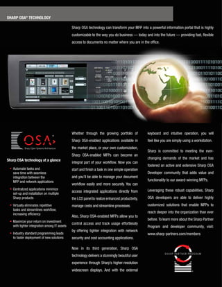 sharp osa® technoloGy

                                               Sharp­OSA­technology­can­transform­your­MFP­into­a­powerful­information­portal­that­is­highly­
                                               customizable­to­the­way­you­do­business­—­today­and­into­the­future­—­providing­fast,­flexible­
                                               access­to­documents­no­matter­where­you­are­in­the­office.




                                               Whether­ through­ the­ growing­ portfolio­ of­        keyboard­ and­ intuitive­ operation,­ you­ will­
                                                                                                                                                    ­
                                               Sharp­ OSA-enabled­ applications­ available­ in­      feel­like­you­are­simply­using­a­workstation.
                                               the­market­place,­or­your­own­customization,­
                                                                                                     Sharp­ is­ committed­ to­ meeting­ the­ ever-
                                               Sharp­ OSA-enabled­ MFPs­ can­ become­ an­
sharp osa technology at a glance                                                                     changing­ demands­ of­ the­ market­ and­ has­
                                               integral­ part­ of­ your­ workflow.­ Now­ you­ can­
                                                                                                     fostered­an­active­and­extensive­Sharp­OSA­
­ •­ ­ utomate­tasks­and
     A                                         start­and­finish­a­task­in­one­simple­operation­
     save­time­with­seamless­                                                                        Developer­ community­ that­ adds­ value­ and­
     integration­between­the­­                 and­you’ll­be­able­to­manage­your­document­
     MFP­and­network­applications                                                                    functionality­to­our­award-winning­MFPs.­
                                               workflow­ easily­ and­ more­ securely.­You­ can­
­ •­­­ entralized­applications­minimize­
     C                                                                                               Leveraging­ these­ robust­ capabilities,­ Sharp­
                                               access­ integrated­ applications­ directly­ from­
    set-up­and­installation­on­multiple­
    Sharp­products                             the­LCD­panel­to­realize­enhanced­productivity,­      OSA­ developers­ are­ able­ to­ deliver­ highly­
­ •­­ irtually­eliminates­repetitive­
    V                                          manage­costs­and­streamline­processes.                customized­ solutions­ that­ enable­ MFPs­ to­
    tasks­and­streamlines­workflow,­
    increasing­efficiency
                                                                                                     reach­deeper­into­the­organization­than­ever­
                                               Also,­Sharp­OSA-enabled­MFPs­allow­you­to­
                                                                                                     before.­To­learn­more­about­the­Sharp­Partner­
­ •­­­ aximize­your­return­on­investment­
     M
                                               control­ access­ and­ track­ usage­ effortlessly­
    with­tighter­integration­among­IT­assets                                                         Program­ and­ developer­ community,­ visit:­
                                               by­ offering­ tighter­ integration­ with­ network­
­ •­­Industry­standard­programming­leads­                                                            www.sharp-partners.com/members
    to­faster­deployment­of­new­solutions      security­and­cost­accounting­applications.

                                               Now­ in­ its­ third­ generation,­ Sharp­ OSA­
                                               technology­delivers­a­stunningly­beautiful­user­
                                               experience­through­Sharp’s­higher-resolution­
                                               widescreen­ displays.­ And­ with­ the­ external­
 