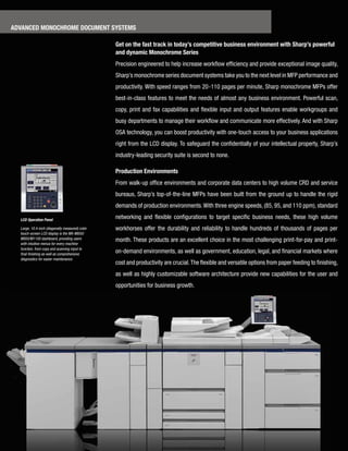 advanced MonochroMe docuMent systeMs

                                                 Get on the fast track in today’s competitive business environment with sharp’s powerful
                                                 and dynamic Monochrome series
                                                 Precision­engineered­to­help­increase­workflow­efficiency­and­provide­exceptional­image­quality,­
                                                 Sharp’s­monochrome­series­document­systems­take­you­to­the­next­level­in­MFP­performance­and­
                                                 productivity.­With­speed­ranges­from­20-110­pages­per­minute,­Sharp­monochrome­MFPs­offer­
                                                 best-in-class­features­to­meet­the­needs­of­almost­any­business­environment.­Powerful­scan,­
                                                 copy,­ print­ and­ fax­ capabilities­ and­ flexible­ input­ and­ output­ features­ enable­ workgroups­ and­
                                                 busy­departments­to­manage­their­workflow­and­communicate­more­effectively.­And­with­Sharp­
                                                 OSA­technology,­you­can­boost­productivity­with­one-touch­access­to­your­business­applications­
                                                 right­from­the­LCD­display.­To­safeguard­the­confidentially­of­your­intellectual­property,­Sharp’s­
                                                 industry-leading­security­suite­is­second­to­none.­

                                                 production environments
                                                 From­walk-up­office­environments­and­corporate­data­centers­to­high­volume­CRD­and­service­
                                                 bureaus,­Sharp’s­top-of-the-line­MFPs­have­been­built­from­the­ground­up­to­handle­the­rigid­
                                                 demands­of­production­environments.­With­three­engine­speeds,­(85,­95,­and­110­ppm),­standard­

  LCD Operation Panel
                                                 networking­ and­ flexible­ configurations­ to­ target­ specific­ business­ needs,­ these­ high­ volume­
  Large, 10.4-inch (diagonally measured) color   workhorses­ offer­ the­ durability­ and­ reliability­ to­ handle­ hundreds­ of­ thousands­ of­ pages­ per­
  touch-screen LCD display is the MX-M850/
  M950/M1100 dashboard, providing users          month.­These­products­are­an­excellent­choice­in­the­most­challenging­print-for-pay­and­print-
  with intuitive menus for every machine
  function, from copy and scanning input to
  final finishing as well as comprehensive
                                                 on-demand­environments,­as­well­as­government,­education,­legal,­and­financial­markets­where­
  diagnostics for easier maintenance.
                                                 cost­and­productivity­are­crucial.­The­flexible­and­versatile­options­from­paper­feeding­to­finishing,­
                                                 as­well­as­highly­customizable­software­architecture­provide­new­capabilities­for­the­user­and­
                                                 opportunities­for­business­growth.
 