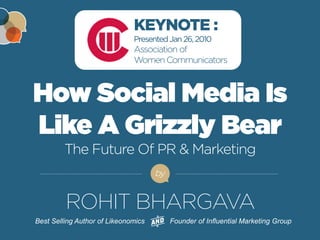 FOR MORE FREE PRESENTATIONS, VISIT WWW.ROHITBHARGAVA.COM @ROHITBHARGAVA 
How Social Media Is Like A Grizzly Bear The Future Of PR & Marketing 
by 
Best Selling Author of Likeonomics Founder of Influential Marketing Group 
KEYNOTE : Presented Jan 26, 2010 
Association of 
Women Communicators 
ROHIT BHARGAVA  