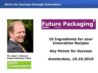 0
10 Ingredients for your
Innovation Recipes
Key Points for Success
Amsterdam, 10.10.2010
Strive for Success through Innovation
Mr. Jean F. Schrurs
Expert Advisory Team
 