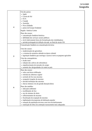 13/12/2009
Geografia
Um dos países:
• Japão
• Coreia do Sul
• EUA
• Canadá
• Austrália
• Nova Zelândia
• países da Europa Ocidental
Região: América Latina
4
Duas das causas:
• concentração fundiária histórica
• debilidade dos serviços sociais públicos
• nível relativamente baixo de formalização dos trabalhadores
• período prolongado de inflação elevada, no final do século XX
Concentração fundiária ou concentração de terras
Uma das causas:
• modernização da agricultura
• o sistema de sesmarias adotado na época colonial
• legislação fundiária que restringe o acesso à terra ao pequeno agricultor5
Uma das consequências:
• êxodo rural
• redução dos cultivos de subsistência
• empobrecimento do morador do campo
• aumento das desigualdades de renda no país
Duas das causas:
• solos com baixa infiltração
• retirada da cobertura vegetal
• acúmulo de lixo nas encostas
• ocupação irregular de encostas
• elevada inclinação das encostas
• chuvas intensas e/ou de grande duração/altura
6
Duas das medidas:
• educação ambiental
• recolhimento de lixo
• uso de sistemas de alerta
• reflorestamento de encostas
• fiscalização da ocupação de encostas
• implantação de programas de habitação popular
• remoção da população de áreas com risco de deslizamento
• realização de obras de contenção tecnicamente mais adequadas
 