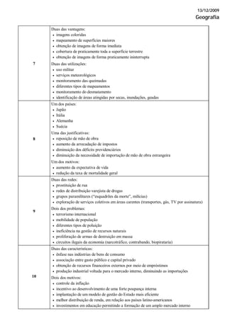13/12/2009
Geografia
Duas das vantagens:
• imagens coloridas
• mapeamento de superfícies maiores
• obtenção de imagens de forma imediata
• cobertura de praticamente toda a superfície terrestre
• obtenção de imagens de forma praticamente ininterrupta
7 Duas das utilizações:
• uso militar
• serviços meteorológicos
• monitoramento das queimadas
• diferentes tipos de mapeamentos
• monitoramento do desmatamento
• identificação de áreas atingidas por secas, inundações, geadas
Um dos países:
• Japão
• Itália
• Alemanha
• Suécia
Uma das justificativas:
• reposição de mão de obra
• aumento da arrecadação de impostos
• diminuição dos déficits previdenciários
• diminuição da necessidade de importação de mão de obra estrangeira
8
Um dos motivos:
• aumento da expectativa de vida
• redução da taxa de mortalidade geral
Duas das redes:
• prostituição de rua
• redes de distribuição varejista de drogas
• grupos paramilitares (“esquadrões da morte”, milícias)
• exploração de serviços coletivos em áreas carentes (transportes, gás, TV por assinatura)
9
Dois dos problemas:
• terrorismo internacional
• mobilidade de população
• diferentes tipos de poluição
• ineficiência na gestão de recursos naturais
• proliferação de armas de destruição em massa
• circuitos ilegais da economia (narcotráfico, contrabando, biopirataria)
Duas das características:
• ênfase nas indústrias de bens de consumo
• associação entre gasto público e capital privado
• obtenção de recursos financeiros externos por meio de empréstimos
• produção industrial voltada para o mercado interno, diminuindo as importações
10 Dois dos motivos:
• controle da inflação
• incentivo ao desenvolvimento de uma forte poupança interna
• implantação de um modelo de gestão do Estado mais eficiente
• melhor distribuição de renda, em relação aos países latino-americanos
• investimentos em educação permitindo a formação de um amplo mercado interno
 