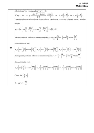 13/12/2009
Matemática
Substitui-se z3
por y na equação z6
+ z3
+1 = 0:
2
2
1 2
1 1 4 1 1 1 3 1 3 1 3
y y 1 0 y y ou y
2 1 2 2 2 2 2
− ± − × × − ± − − −
+ + = ⇒ = = ⇒ = + = −
×
i i
Para determinar as raízes cúbicas de um número complexo w = ρ (cosθ + isenθ), usa-se a seguinte
relação:
{ }3
k
2k 2k
w cos sen ,k 0,1,2
3 3 3 3
.
θ θ
ρ
π π
= + + × + ∈
⎡ ⎤⎛ ⎞ ⎛ ⎞
⎜ ⎟ ⎜ ⎟⎢ ⎥
⎝ ⎠ ⎝ ⎠⎣ ⎦
i
Portanto, as raízes cúbicas do número complexo 1
1 3 2 2
y 1 cos isen
2 2 3 3
π π⎛ ⎞
= − + +⎜ ⎟
⎝ ⎠
i =
são determinadas por:
0 1 2
2 2 8 8 14 14
w cos sen w cos sen w cos sen
9 9 9 9 9 9
, ,
π π π π π π
= + × = + × = + ×
⎡ ⎤ ⎡ ⎤ ⎡ ⎤⎛ ⎞ ⎛ ⎞ ⎛ ⎞ ⎛ ⎞ ⎛ ⎞ ⎛ ⎞
⎜ ⎟ ⎜ ⎟ ⎜ ⎟ ⎜ ⎟ ⎜ ⎟ ⎜ ⎟⎢ ⎥ ⎢ ⎥ ⎢ ⎥
⎝ ⎠ ⎝ ⎠ ⎝ ⎠ ⎝ ⎠ ⎝ ⎠ ⎝ ⎠⎣ ⎦ ⎣ ⎦ ⎣ ⎦
i i i
Analogamente, as raízes cúbicas do número complexo 2
1 3 4 4
y 1 cos isen
2 2 3 3
π π⎛ ⎞
= − − +⎜ ⎟
⎝ ⎠
i =
são determinadas por:
3 4 5
4 4 10 10 16 16
w cos sen w cos sen w cos sen
9 9 9 9 9 9
, ,
π π π π π π
= + × = + × = + ×
⎡ ⎤ ⎡ ⎤ ⎡ ⎤⎛ ⎞ ⎛ ⎞ ⎛ ⎞ ⎛ ⎞ ⎛ ⎞ ⎛ ⎞
⎜ ⎟ ⎜ ⎟ ⎜ ⎟ ⎜ ⎟ ⎜ ⎟ ⎜ ⎟⎢ ⎥ ⎢ ⎥ ⎢ ⎥
⎝ ⎠ ⎝ ⎠ ⎝ ⎠ ⎝ ⎠ ⎝ ⎠ ⎝ ⎠⎣ ⎦ ⎣ ⎦ ⎣ ⎦
i i i
10
Como , ,
2
θ
π
∈ π
⎛ ⎞
⎜ ⎟
⎝ ⎠
1arg(w )
9
θ
8π
= =
 