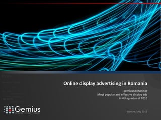 01
   gemiusAdMonitor


                                                                                //




 01101
011010 1
 010 001

0 1 0 0 0 1 0 1 0 1 111 001 001
                                               110101
                                                                                     Online display advertising in Romania
                    0   0 10 1



      011
     0 1 0 1         0 0 1
                             0 110 1
                               0 01        001001
                                                              0 1 0 1   0 0 1

                                                                                                                      gemiusAdMonitor
0 1 10 1 0 0 1 0 1
   01 0011
0 1 0 1      0100
                                         0101

                                            0001011
                                                       0 1 01 0 010 0 1 0 1
                                                       0
                                                         01         1


                                                                          01
                                                                                                   Most popular and effective display ads
                                                   001010101
                                                                                                                  in 4th quarter of 2010
                                         0101
                                  0101          001010101
          010 10101            0 1 0 1    0 0 1 0 1 0 1 0 1
010101
                0100                 0001011 01
                                     0 1 0 0 1 0 10 1 0 10 1 0 1
                                  0101   0001 01
 0 110 1 1 000 100 1
   0 0         1 0
                   1    0 1 0 1    0 0 1 0 1 0 1 0 1


                               01000101 0101
0101          001001



                                                                                                                         Warsaw, May 2011
 