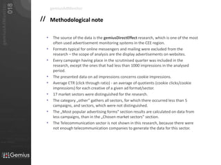 Methodological noteThe source of the data is the gemiusDirectEffect research, which is one of the most often used advertisement monitoring systems in the CEE region. Formats typical for online messengers and mailing were excluded from the research – the scope of analysis are the display advertisements on websites.Every campaign having place in the scrutinised quarter was included in the research, except the ones that had less than 1000 impressions in the analysed period.The presented data on ad impressions concerns cookie impressions.Average CTR (click through ratio) - an average of quotients (cookie clicks/cookie impressions) for each creative of a given ad format/sector.17 market sectors were distinguished for the research.The category „other” gathers all sectors, for which there occurred less than 5 campaigns, and sectors, which were not distinguished.The „Most popular advertising forms” section results are calculated on data from less campaigns, than in the „Chosen market sectors” section.The Telecommunication sector is not shown in this research, because there were not enough telecommunication companies to generate the data for this sector.gemiusAdMonitor