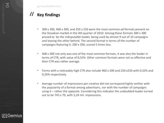 Key findings300 x 300, 468 x 300, and 250 x 250 were the most common ad formats present on the Slovakian market in the 4th quarter of 2010. Among these formats 300 x 300 proved to  be the indisputable leader, being used by almost 9 out of 10 campaigns and leaving the other behind. The second format in terms of the number of campaigns featuring it, 200 x 200, scored 5 times less.468 x 300 not only was one of the most common formats, it was also the leader in terms of CTR, with value of 0,55%. Other common formats were not so effective and their CTR was rather average. Forms with a noticeably high CTR also include 960 x 200 and 250 x250 with 0,32% and 0,26% respectively.Average number of impressions per creative did not correspond highly neither with the popularity of a format among advertisers, nor with the number of campaigns using it – rather the opposite. Considering this indicator the undoubted leader turned out to be 745 x 70, with 3,24 mil. impressions. gemiusAdMonitor