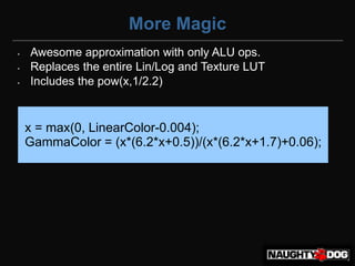 More Magic
•   Awesome approximation with only ALU ops.
•   Replaces the entire Lin/Log and Texture LUT
•   Includes the pow(x,1/2.2)‫‏‬


    x = max(0, LinearColor-0.004);
    GammaColor = (x*(6.2*x+0.5))/(x*(6.2*x+1.7)+0.06);
 