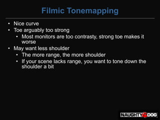 Filmic Tonemapping
• Nice curve
• Toe arguably too strong
   • Most monitors are too contrasty, strong toe makes it
     worse
• May want less shoulder
   • The more range, the more shoulder
   • If your scene lacks range, you want to tone down the
     shoulder a bit
 