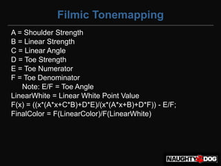 Filmic Tonemapping
A = Shoulder Strength
B = Linear Strength
C = Linear Angle
D = Toe Strength
E = Toe Numerator
F = Toe Denominator
   Note: E/F = Toe Angle
LinearWhite = Linear White Point Value
F(x) = ((x*(A*x+C*B)+D*E)/(x*(A*x+B)+D*F)) - E/F;
FinalColor = F(LinearColor)/F(LinearWhite)‫‏‬
 