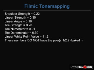 Filmic Tonemapping
Shoulder Strength = 0.22
Linear Strength = 0.30
Linear Angle = 0.10
Toe Strength = 0.20
Toe Numerator = 0.01
Toe Denominator = 0.30
Linear White Point Value = 11.2
These numbers DO NOT have the pow(x,1/2.2) baked in
 
