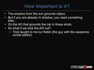 How important is it?
• The shadow from the sun grounds object.
• But if you are already in shadow, you need something
  else...
• It's the AO that grounds the car in those shots.
• So what if we took the AO out?
    • Trick taught to me by Habib (the guy with the awesome
       condo earlier)‫‏‬
 