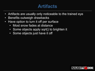 Artifacts
• Artifacts are usually only noticeable to the trained eye
• Benefits outweigh drawbacks
• Have option to turn it off per surface
   • Most snow fades at distance
   • Some objects apply sqrt() to brighten it
   • Some objects just have it off
 