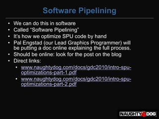Software Pipelining
• We can do this in software
• Called‫“‏‬Software‫‏‬Pipelining”
• It’s‫‏‬how‫‏‬we‫‏‬optimize‫‏‬SPU‫‏‬code‫‏‬by‫‏‬hand
• Pal Engstad (our Lead Graphics Programmer) will
  be putting a doc online explaining the full process.
• Should be online: look for the post on the blog
• Direct links:
   • www.naughtydog.com/docs/gdc2010/intro-spu-
       optimizations-part-1.pdf
   • www.naughtydog.com/docs/gdc2010/intro-spu-
       optimizations-part-2.pdf
 