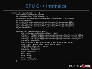 SPU C++ Intrinsics
for( int y = 0; y < clampHeight; y++ )      {
         int lColorOffset = y * kAoBufferLineWidth;
         VF32 currWordAo = pvColor[ lColorOffset / 4 ];
         prevWordAo[0] = prevWordAo[1] = prevWordAo[2] = prevWordAo[3] = currWordAo[0];
         ao_n4 = prevWordAo;
         ao_n3 = (VF32)si_shufb( (qword)prevWordAo, (qword)currWordAo, (qword)s_BCDa );
         ao_n2 = (VF32)si_shufb( (qword)prevWordAo, (qword)currWordAo, (qword)s_CDab );
         ao_n1 = (VF32)si_shufb( (qword)prevWordAo, (qword)currWordAo, (qword)s_Dabc );
         ao_curr = currWordAo;

      for (int x = 0; x < kAoBufferLineWidth; x+=4) {
               VF32 nextWordAo = pvColor[ (lColorOffset + x + 4)/ 4 ];
               VF32 ao_p1 = (VF32)si_shufb( (qword)currWordAo, (qword)nextWordAo, (qword)s_BCDa );
               VF32 ao_p2 = (VF32)si_shufb( (qword)currWordAo, (qword)nextWordAo, (qword)s_CDab );
               VF32 ao_p3 = (VF32)si_shufb( (qword)currWordAo, (qword)nextWordAo, (qword)s_Dabc );
               VF32 ao_p4 = nextWordAo;
               VF32 blurAo = ao_n4*w4 + ao_n3*w3 + ao_n2*w2 + ao_n1*w1 + ao_curr*w0;
               blurAo += ao_p1*w1 + ao_p2*w2 + ao_p3*w3 + ao_p4*w4;
               pvColor[ (lColorOffset + x)/ 4 ] = blurAo;
               prevWordAo = currWordAo;
               currWordAo = nextWordAo;
               ao_n4 = prevWordAo;
               ao_n3 = ao_p1;
               ao_n2 = ao_p2;
               ao_n1 = ao_p3;
               ao_curr = currWordAo;
      }
}
 