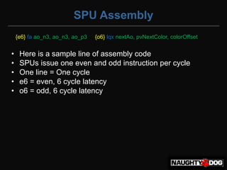 SPU Assembly
    {e6} fa ao_n3, ao_n3, ao_p3   {o6} lqx nextAo, pvNextColor, colorOffset


•    Here is a sample line of assembly code
•    SPUs issue one even and odd instruction per cycle
•    One line = One cycle
•    e6 = even, 6 cycle latency
•    o6 = odd, 6 cycle latency
 