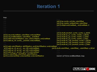 Iteration 1

loop:
nop                                                                          lnop
nop                                                                          {o6:0} lqx currAo, pvColor, colorOffset
nop                                                                          {o6:0} lqx nextAo, pvNextColor, colorOffset
nop                                                                          {o4:0} shlqbii endLineMask_, endLineMask, 0
nop                                                                          lnop
nop                                                                          lnop
nop                                                                          lnop
nop                                                                          {o4:0} shufb prevAo0, currAo, currAo, s_AAAA
{e2:0} ceq endLineMask, colorOffset, endLineOffset                           {o4:0} shufb ao_p1, currAo, nextAo, s_BCDa
{e2:0} ceq endBlockMask, colorOffset_, endOffset                             {o4:0} shufb ao_p2, currAo, nextAo, s_CDab
{e2:0} selb endLineOffsetIncr, zero, colorLineBytes, endLineMask             {o4:0} shufb ao_p3, currAo, nextAo, s_Dabc
{e2:0} selb ao_n4, currAo_, prevAo0, endLineMask_                            {o4:0} shufb ao_n30, prevAo0, currAo, s_BCDa
nop                                                                          {o4:0} shufb ao_n20, prevAo0, currAo, s_CDab
nop                                                                          {o4:0} shufb ao_n10, prevAo0, currAo, s_Dabc
{e2:0} selb colorOffsetIncr, defOffsetIncr, endColorOffsetIncr, endLineMask lnop
{e2:0} selb ao_n3, ao_p1_, ao_n30, endLineMask_                       {o4:0} shufb colorOffset_, colorOffset_, colorOffset, s_BCa0
{e2:0} selb ao_n2, ao_p2_, ao_n20, endLineMask_                              lnop
{e2:0} selb ao_n1, ao_p3_, ao_n10, endLineMask_                              lnop
{e2:0} a colorOffset, colorOffset, colorOffsetIncr                           lnop
{e2:0} a endLineOffset, endLineOffset, endLineOffsetIncr                     branch: {o?:0} brz endBlockMask, loop
 