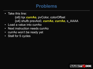 Problems
• Take this line:
        {o6} lqx currAo, pvColor, colorOffset
        {o4} shufb prevAo0, currAo, currAo, s_AAAA
• Load a value into currAo
• Next instruction needs currAo
• currAo won’t‫‏‬be‫‏‬ready‫‏‬yet
• Stall for 5 cycles
 