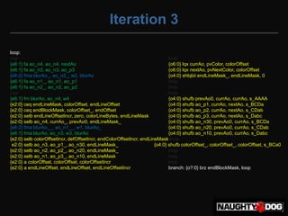 Iteration 3

loop:
nop                                                                          lnop
{e6:1} fa ao_n4, ao_n4, nextAo                                               {o6:0} lqx currAo, pvColor, colorOffset
{e6:1} fa ao_n3, ao_n3, ao_p3                                                {o6:0} lqx nextAo, pvNextColor, colorOffset
{e6:2} fma blurAo_, ao_n2_, w2, blurAo                                       {o4:0} shlqbii endLineMask_, endLineMask, 0
{e6:1} fa ao_n1_, ao_n1, ao_p1                                               lnop
{e6:1} fa ao_n2_, ao_n2, ao_p2                                               lnop
nop                                                                          lnop
{e6:1} fm blurAo, ao_n4, w4                                                  {o4:0} shufb prevAo0, currAo, currAo, s_AAAA
{e2:0} ceq endLineMask, colorOffset, endLineOffset                           {o4:0} shufb ao_p1, currAo, nextAo, s_BCDa
{e2:0} ceq endBlockMask, colorOffset_, endOffset                             {o4:0} shufb ao_p2, currAo, nextAo, s_CDab
{e2:0} selb endLineOffsetIncr, zero, colorLineBytes, endLineMask             {o4:0} shufb ao_p3, currAo, nextAo, s_Dabc
{e2:0} selb ao_n4, currAo_, prevAo0, endLineMask_                            {o4:0} shufb ao_n30, prevAo0, currAo, s_BCDa
{e6:2} fma blurAo__, ao_n1__, w1, blurAo_                                    {o4:0} shufb ao_n20, prevAo0, currAo, s_CDab
{e6:1} fma blurAo, ao_n3, w3, blurAo                                         {o4:0} shufb ao_n10, prevAo0, currAo, s_Dabc
{e2:0} selb colorOffsetIncr, defOffsetIncr, endColorOffsetIncr, endLineMask lnop
{e2:0} selb ao_n3, ao_p1_, ao_n30, endLineMask_                       {o4:0} shufb colorOffset_, colorOffset_, colorOffset, s_BCa0
{e2:0} selb ao_n2, ao_p2_, ao_n20, endLineMask_                              lnop
{e2:0} selb ao_n1, ao_p3_, ao_n10, endLineMask_                              lnop
{e2:0} a colorOffset, colorOffset, colorOffsetIncr                           lnop
{e2:0} a endLineOffset, endLineOffset, endLineOffsetIncr                     branch: {o?:0} brz endBlockMask, loop
 