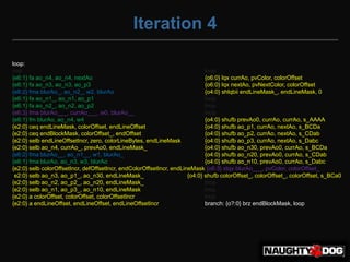Iteration 4

loop:
nop                                                                          lnop
{e6:1} fa ao_n4, ao_n4, nextAo                                               {o6:0} lqx currAo, pvColor, colorOffset
{e6:1} fa ao_n3, ao_n3, ao_p3                                                {o6:0} lqx nextAo, pvNextColor, colorOffset
{e6:2} fma blurAo_, ao_n2_, w2, blurAo                                       {o4:0} shlqbii endLineMask_, endLineMask, 0
{e6:1} fa ao_n1_, ao_n1, ao_p1                                               lnop
{e6:1} fa ao_n2_, ao_n2, ao_p2                                               lnop
{e6:3} fma blurAo___, currAo___, w0, blurAo__                                lnop
{e6:1} fm blurAo, ao_n4, w4                                                  {o4:0} shufb prevAo0, currAo, currAo, s_AAAA
{e2:0} ceq endLineMask, colorOffset, endLineOffset                           {o4:0} shufb ao_p1, currAo, nextAo, s_BCDa
{e2:0} ceq endBlockMask, colorOffset_, endOffset                             {o4:0} shufb ao_p2, currAo, nextAo, s_CDab
{e2:0} selb endLineOffsetIncr, zero, colorLineBytes, endLineMask             {o4:0} shufb ao_p3, currAo, nextAo, s_Dabc
{e2:0} selb ao_n4, currAo_, prevAo0, endLineMask_                            {o4:0} shufb ao_n30, prevAo0, currAo, s_BCDa
{e6:2} fma blurAo__, ao_n1__, w1, blurAo_                                    {o4:0} shufb ao_n20, prevAo0, currAo, s_CDab
{e6:1} fma blurAo, ao_n3, w3, blurAo                                         {o4:0} shufb ao_n10, prevAo0, currAo, s_Dabc
{e2:0} selb colorOffsetIncr, defOffsetIncr, endColorOffsetIncr, endLineMask {o6:3} stqx blurAo___, pvColor, colorOffset_
{e2:0} selb ao_n3, ao_p1_, ao_n30, endLineMask_                       {o4:0} shufb colorOffset_, colorOffset_, colorOffset, s_BCa0
{e2:0} selb ao_n2, ao_p2_, ao_n20, endLineMask_                              lnop
{e2:0} selb ao_n1, ao_p3_, ao_n10, endLineMask_                              lnop
{e2:0} a colorOffset, colorOffset, colorOffsetIncr                           lnop
{e2:0} a endLineOffset, endLineOffset, endLineOffsetIncr                     branch: {o?:0} brz endBlockMask, loop
 