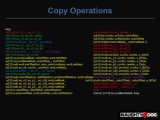 Copy Operations

loop:
{e2:x} ai ao_n1__, ao_n1_, 0                                                 {o4:x} shlqbii currAo_, currAo, 0
{e6:1} fa ao_n4, ao_n4, nextAo                                               {o6:0} lqx currAo, pvColor, colorOffset
{e6:1} fa ao_n3, ao_n3, ao_p3                                                {o6:0} lqx nextAo, pvNextColor, colorOffset
{e6:2} fma blurAo_, ao_n2_, w2, blurAo                                       {o4:0} shlqbii endLineMask_, endLineMask, 0
{e6:1} fa ao_n1_, ao_n1, ao_p1                                               {o4:x} shlqbii ao_p1_, ao_p1, 0
{e6:1} fa ao_n2_, ao_n2, ao_p2                                               {o4:x} shlqbii ao_p2_, ao_p2, 0
{e6:3} fma blurAo___, currAo___, w0, blurAo__                                {o4:x} shlqbii ao_p3_, ao_p3, 0
{e6:1} fm blurAo, ao_n4, w4                                                  {o4:0} shufb prevAo0, currAo, currAo, s_AAAA
{e2:0} ceq endLineMask, colorOffset, endLineOffset                           {o4:0} shufb ao_p1, currAo, nextAo, s_BCDa
{e2:0} ceq endBlockMask, colorOffset_, endOffset                             {o4:0} shufb ao_p2, currAo, nextAo, s_CDab
{e2:0} selb endLineOffsetIncr, zero, colorLineBytes, endLineMask             {o4:0} shufb ao_p3, currAo, nextAo, s_Dabc
{e2:0} selb ao_n4, currAo_, prevAo0, endLineMask_                            {o4:0} shufb ao_n30, prevAo0, currAo, s_BCDa
{e6:2} fma blurAo__, ao_n1__, w1, blurAo_                                    {o4:0} shufb ao_n20, prevAo0, currAo, s_CDab
{e6:1} fma blurAo, ao_n3, w3, blurAo                                         {o4:0} shufb ao_n10, prevAo0, currAo, s_Dabc
{e2:0} selb colorOffsetIncr, defOffsetIncr, endColorOffsetIncr, endLineMask {o6:3} stqx blurAo___, pvColor, colorOffset_
{e2:0} selb ao_n3, ao_p1_, ao_n30, endLineMask_                       {o4:0} shufb colorOffset_, colorOffset_, colorOffset, s_BCa0
{e2:0} selb ao_n2, ao_p2_, ao_n20, endLineMask_                              {o4:x} shlqbii currAo___, currAo__, 0
{e2:0} selb ao_n1, ao_p3_, ao_n10, endLineMask_                              {o4:x} shlqbii currAo__, currAo_, 0
{e2:0} a colorOffset, colorOffset, colorOffsetIncr                           lnop
{e2:0} a endLineOffset, endLineOffset, endLineOffsetIncr                     branch: {o?:0} brz endBlockMask, loop
 