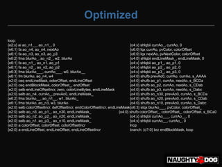 Optimized

loop:
{e2:x} ai ao_n1__, ao_n1_, 0                                                 {o4:x} shlqbii currAo_, currAo, 0
{e6:1} fa ao_n4, ao_n4, nextAo                                               {o6:0} lqx currAo, pvColor, colorOffset
{e6:1} fa ao_n3, ao_n3, ao_p3                                                {o6:0} lqx nextAo, pvNextColor, colorOffset
{e6:2} fma blurAo_, ao_n2_, w2, blurAo                                       {o4:0} shlqbii endLineMask_, endLineMask, 0
{e6:1} fa ao_n1_, ao_n1, ao_p1                                               {o4:x} shlqbii ao_p1_, ao_p1, 0
{e6:1} fa ao_n2_, ao_n2, ao_p2                                               {o4:x} shlqbii ao_p2_, ao_p2, 0
{e6:3} fma blurAo___, currAo___, w0, blurAo__                                {o4:x} shlqbii ao_p3_, ao_p3, 0
{e6:1} fm blurAo, ao_n4, w4                                                  {o4:0} shufb prevAo0, currAo, currAo, s_AAAA
{e2:0} ceq endLineMask, colorOffset, endLineOffset                           {o4:0} shufb ao_p1, currAo, nextAo, s_BCDa
{e2:0} ceq endBlockMask, colorOffset_, endOffset                             {o4:0} shufb ao_p2, currAo, nextAo, s_CDab
{e2:0} selb endLineOffsetIncr, zero, colorLineBytes, endLineMask             {o4:0} shufb ao_p3, currAo, nextAo, s_Dabc
{e2:0} selb ao_n4, currAo_, prevAo0, endLineMask_                            {o4:0} shufb ao_n30, prevAo0, currAo, s_BCDa
{e6:2} fma blurAo__, ao_n1__, w1, blurAo_                                    {o4:0} shufb ao_n20, prevAo0, currAo, s_CDab
{e6:1} fma blurAo, ao_n3, w3, blurAo                                         {o4:0} shufb ao_n10, prevAo0, currAo, s_Dabc
{e2:0} selb colorOffsetIncr, defOffsetIncr, endColorOffsetIncr, endLineMask{o6:3} stqx blurAo___, pvColor, colorOffset_
{e2:0} selb ao_n3, ao_p1_, ao_n30, endLineMask_                       {o4:0} shufb colorOffset_, colorOffset_, colorOffset, s_BCa0
{e2:0} selb ao_n2, ao_p2_, ao_n20, endLineMask_                              {o4:x} shlqbii currAo___, currAo__, 0
{e2:0} selb ao_n1, ao_p3_, ao_n10, endLineMask_                              {o4:x} shlqbii currAo__, currAo_, 0
{e2:0} a colorOffset, colorOffset, colorOffsetIncr                           lnop
{e2:0} a endLineOffset, endLineOffset, endLineOffsetIncr                     branch: {o?:0} brz endBlockMask, loop
 