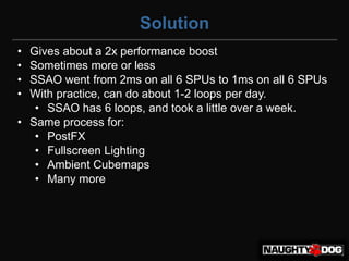 Solution
• Gives about a 2x performance boost
• Sometimes more or less
• SSAO went from 2ms on all 6 SPUs to 1ms on all 6 SPUs
• With practice, can do about 1-2 loops per day.
   • SSAO has 6 loops, and took a little over a week.
• Same process for:
   • PostFX
   • Fullscreen Lighting
   • Ambient Cubemaps
   • Many more
 