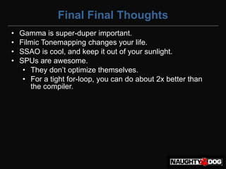 Final Final Thoughts
•   Gamma is super-duper important.
•   Filmic Tonemapping changes your life.
•   SSAO is cool, and keep it out of your sunlight.
•   SPUs are awesome.
     • They‫‏‬don’t‫‏‬optimize‫‏‬themselves.
     • For a tight for-loop, you can do about 2x better than
        the compiler.
 