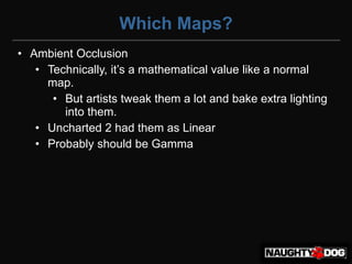 Which Maps?
• Ambient Occlusion
   • Technically,‫‏‬it’s‫‏‬a‫‏‬mathematical‫‏‬value‫‏‬like‫‏‬a‫‏‬normal‫‏‬
     map.
      • But artists tweak them a lot and bake extra lighting
        into them.
   • Uncharted 2 had them as Linear
   • Probably should be Gamma
 
