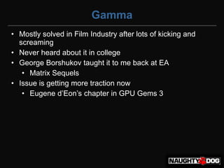 Gamma
• Mostly solved in Film Industry after lots of kicking and
  screaming
• Never heard about it in college
• George Borshukov taught it to me back at EA
   • Matrix Sequels
• Issue is getting more traction now
   • Eugene d’Eon’s chapter in GPU Gems 3
 