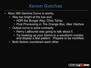 Xenon Gotchas
• Xbox 360 Gamma Curve is wonky
   • Way too bright at the low end.
      • HDR the Bungie Way, Chris Tchou
      • Post Processing in The Orange Box, Alex Vlachos
   • Output curve is extra contrasty
      • Henry LaBounta was going to talk about it.
      • Try hooking up your Xenon to a waveform monitor
        and display a test pattern. Prepare to be mortified.
   • Both factors counteract each other
 
