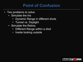 Point of Confusion
• Two problems to solve.
   • Simulate the Iris
      • Dynamic Range in different shots
      • Tunnel vs. Daylight
   • Simulate the Retina
      • Different Range within a shot
      • Inside looking outside
 