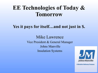 EE Technologies of Today & Tomorrow Yes it pays for itself…and not just in $. Mike Lawrence Vice President & General Manager Johns Manville Insulation Systems 