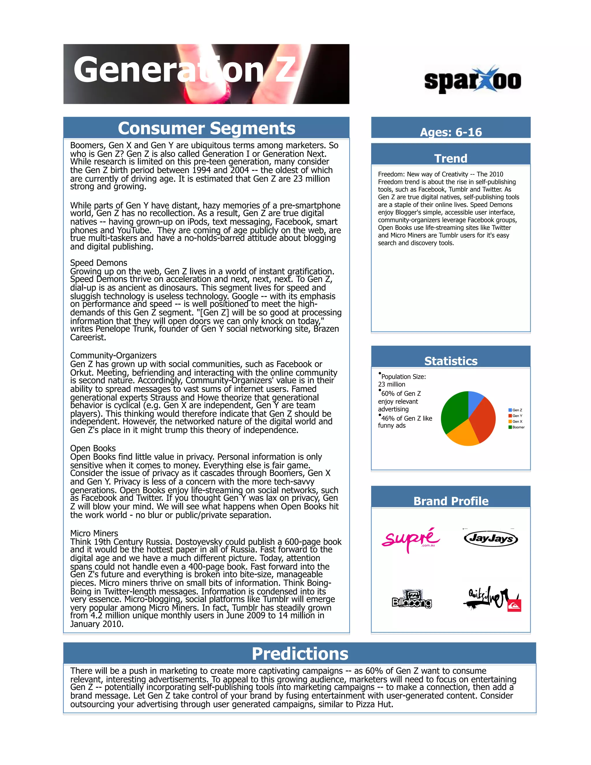 Generation Z
            Consumer Segments                                                                   Ages: 6-16
Boomers, Gen X and Gen Y are ubiquitous terms among marketers. So
who is Gen Z? Gen Z is also called Generation I or Generation Next.
While research is limited on this pre-teen generation, many consider                                   Trend
the Gen Z birth period between 1994 and 2004 -- the oldest of which              Freedom: New way of Creativity -- The 2010
are currently of driving age. It is estimated that Gen Z are 23 million          Freedom trend is about the rise in self-publishing
strong and growing.                                                              tools, such as Facebook, Tumblr and Twitter. As
                                                                                 Gen Z are true digital natives, self-publishing tools
While parts of Gen Y have distant, hazy memories of a pre-smartphone             are a staple of their online lives. Speed Demons
world, Gen Z has no recollection. As a result, Gen Z are true digital            enjoy Blogger's simple, accessible user interface,
natives -- having grown-up on iPods, text messaging, Facebook, smart             community-organizers leverage Facebook groups,
                                                                                 Open Books use life-streaming sites like Twitter
phones and YouTube. They are coming of age publicly on the web, are              and Micro Miners are Tumblr users for it's easy
true multi-taskers and have a no-holds-barred attitude about blogging            search and discovery tools.
and digital publishing.
Speed Demons
Growing up on the web, Gen Z lives in a world of instant gratification.
Speed Demons thrive on acceleration and next, next, next. To Gen Z,
dial-up is as ancient as dinosaurs. This segment lives for speed and
sluggish technology is useless technology. Google -- with its emphasis
on performance and speed -- is well positioned to meet the high-
demands of this Gen Z segment. "[Gen Z] will be so good at processing
information that they will open doors we can only knock on today,"
writes Penelope Trunk, founder of Gen Y social networking site, Brazen
Careerist.

Community-Organizers
Gen Z has grown up with social communities, such as Facebook or                                   Statistics
Orkut. Meeting, befriending and interacting with the online community            &bull; Population Size:
is second nature. Accordingly, Community-Organizers' value is in their           23 million
ability to spread messages to vast sums of internet users. Famed                 &bull; 60% of Gen Z
generational experts Strauss and Howe theorize that generational                 enjoy relevant
behavior is cyclical (e.g. Gen X are independent, Gen Y are team                 advertising
players). This thinking would therefore indicate that Gen Z should be            &bull; 46% of Gen Z like
independent. However, the networked nature of the digital world and              funny ads
Gen Z's place in it might trump this theory of independence.

Open Books
Open Books find little value in privacy. Personal information is only
sensitive when it comes to money. Everything else is fair game.
Consider the issue of privacy as it cascades through Boomers, Gen X
and Gen Y. Privacy is less of a concern with the more tech-savvy
generations. Open Books enjoy life-streaming on social networks, such
as Facebook and Twitter. If you thought Gen Y was lax on privacy, Gen
Z will blow your mind. We will see what happens when Open Books hit                           Brand Profile
the work world - no blur or public/private separation.

Micro Miners
Think 19th Century Russia. Dostoyevsky could publish a 600-page book
and it would be the hottest paper in all of Russia. Fast forward to the
digital age and we have a much different picture. Today, attention
spans could not handle even a 400-page book. Fast forward into the
Gen Z's future and everything is broken into bite-size, manageable
pieces. Micro miners thrive on small bits of information. Think Boing-
Boing in Twitter-length messages. Information is condensed into its
very essence. Micro-blogging, social platforms like Tumblr will emerge
very popular among Micro Miners. In fact, Tumblr has steadily grown
from 4.2 million unique monthly users in June 2009 to 14 million in
January 2010.


                                                Predictions
There will be a push in marketing to create more captivating campaigns -- as 60% of Gen Z want to consume
relevant, interesting advertisements. To appeal to this growing audience, marketers will need to focus on entertaining
Gen Z -- potentially incorporating self-publishing tools into marketing campaigns -- to make a connection, then add a
brand message. Let Gen Z take control of your brand by fusing entertainment with user-generated content. Consider
outsourcing your advertising through user generated campaigns, similar to Pizza Hut.
 