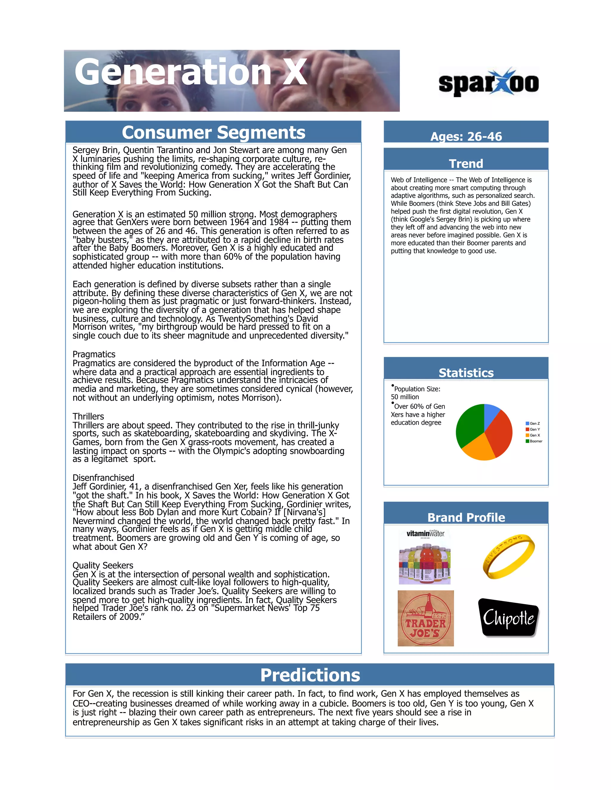 Generation X
            Consumer Segments                                                                 Ages: 26-46
Sergey Brin, Quentin Tarantino and Jon Stewart are among many Gen
X luminaries pushing the limits, re-shaping corporate culture, re-
thinking film and revolutionizing comedy. They are accelerating the                                  Trend
speed of life and "keeping America from sucking," writes Jeff Gordinier,        Web of Intelligence -- The Web of Intelligence is
author of X Saves the World: How Generation X Got the Shaft But Can             about creating more smart computing through
Still Keep Everything From Sucking.                                             adaptive algorithms, such as personalized search.
                                                                                While Boomers (think Steve Jobs and Bill Gates)
                                                                                helped push the first digital revolution, Gen X
Generation X is an estimated 50 million strong. Most demographers               (think Google's Sergey Brin) is picking up where
agree that GenXers were born between 1964 and 1984 -- putting them              they left off and advancing the web into new
between the ages of 26 and 46. This generation is often referred to as          areas never before imagined possible. Gen X is
"baby busters," as they are attributed to a rapid decline in birth rates        more educated than their Boomer parents and
after the Baby Boomers. Moreover, Gen X is a highly educated and                putting that knowledge to good use.
sophisticated group -- with more than 60% of the population having
attended higher education institutions.

Each generation is defined by diverse subsets rather than a single
attribute. By defining these diverse characteristics of Gen X, we are not
pigeon-holing them as just pragmatic or just forward-thinkers. Instead,
we are exploring the diversity of a generation that has helped shape
business, culture and technology. As TwentySomething's David
Morrison writes, "my birthgroup would be hard pressed to fit on a
single couch due to its sheer magnitude and unprecedented diversity."

Pragmatics
Pragmatics are considered the byproduct of the Information Age --
where data and a practical approach are essential ingredients to
achieve results. Because Pragmatics understand the intricacies of
                                                                                                 Statistics
media and marketing, they are sometimes considered cynical (however,            &bull; Population Size:
not without an underlying optimism, notes Morrison).                            50 million
                                                                                &bull; Over 60% of Gen
Thrillers                                                                       Xers have a higher
                                                                                education degree
Thrillers are about speed. They contributed to the rise in thrill-junky
sports, such as skateboarding, skateboarding and skydiving. The X-
Games, born from the Gen X grass-roots movement, has created a
lasting impact on sports -- with the Olympic's adopting snowboarding
as a legitamet sport.

Disenfranchised
Jeff Gordinier, 41, a disenfranchised Gen Xer, feels like his generation
"got the shaft." In his book, X Saves the World: How Generation X Got
the Shaft But Can Still Keep Everything From Sucking, Gordinier writes,
"How about less Bob Dylan and more Kurt Cobain? If [Nirvana's]
Nevermind changed the world, the world changed back pretty fast." In                         Brand Profile
many ways, Gordinier feels as if Gen X is getting middle child
treatment. Boomers are growing old and Gen Y is coming of age, so
what about Gen X?

Quality Seekers
Gen X is at the intersection of personal wealth and sophistication.
Quality Seekers are almost cult-like loyal followers to high-quality,
localized brands such as Trader Joe&rsquo;s. Quality Seekers are willing to
spend more to get high-quality ingredients. In fact, Quality Seekers
helped Trader Joe's rank no. 23 on "Supermarket News' Top 75
Retailers of 2009.&rdquo;




                                                Predictions
For Gen X, the recession is still kinking their career path. In fact, to find work, Gen X has employed themselves as
CEO--creating businesses dreamed of while working away in a cubicle. Boomers is too old, Gen Y is too young, Gen X
is just right -- blazing their own career path as entrepreneurs. The next five years should see a rise in
entrepreneurship as Gen X takes significant risks in an attempt at taking charge of their lives.
 