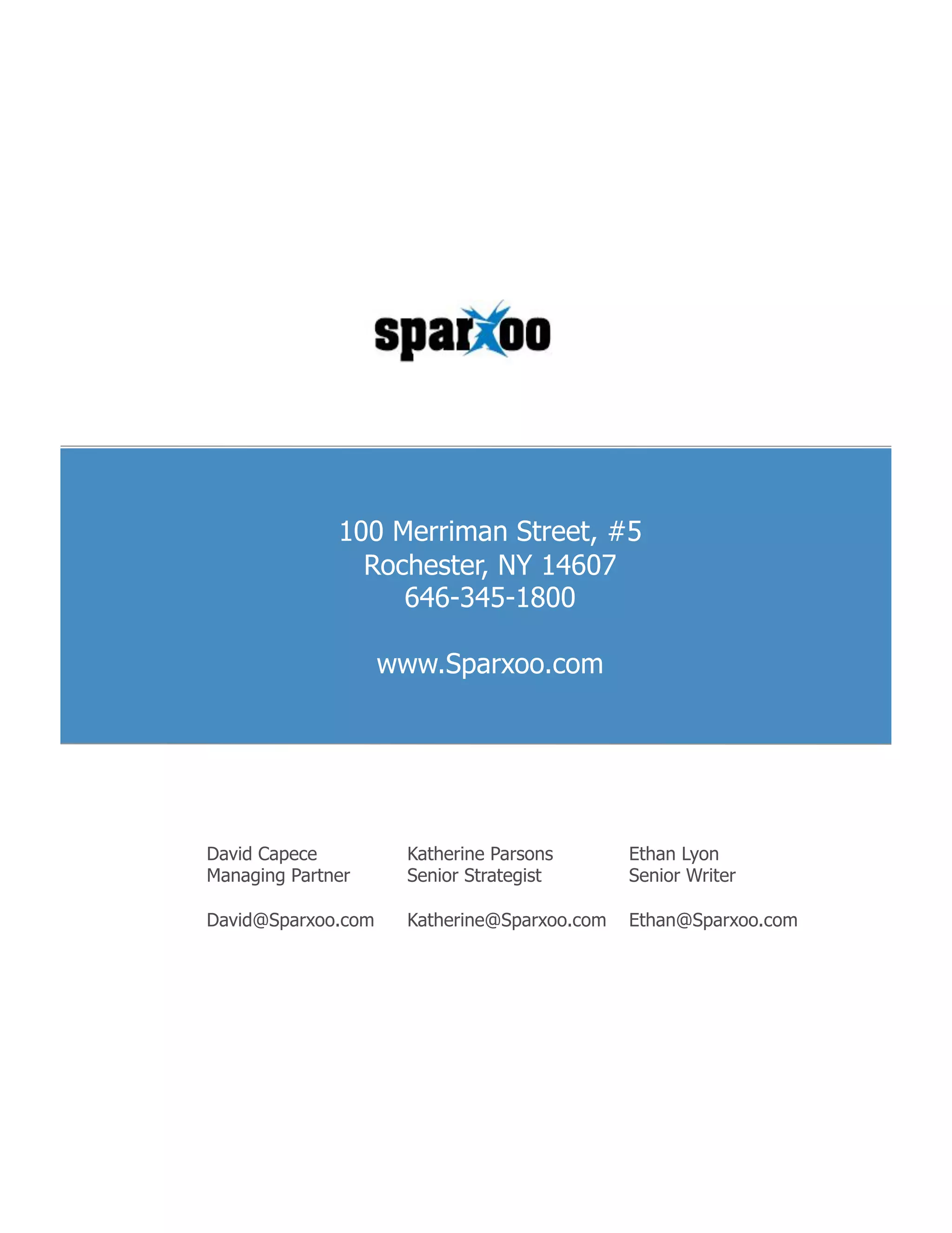 100 Merriman Street, #5
                Rochester, NY 14607
                   646-345-1800

                    www.Sparxoo.com




David Capece          Katherine Parsons       Ethan Lyon
Managing Partner      Senior Strategist       Senior Writer

David@Sparxoo.com     Katherine@Sparxoo.com   Ethan@Sparxoo.com
 