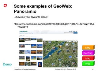 12Federal Office of Topography swisstopo Colloque 2010-2011, December 2010
Some examples of GeoWeb:
Panoramio
„Show me your favourite place.“
http://www.panoramio.com/map/#lt=46.949325&ln=7.345734&z=7&k=1&a
=1&tab=1
Map
GeoTag
Web
KML
Demo
 