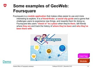 14Federal Office of Topography swisstopo Colloque 2010-2011, December 2010
Some examples of GeoWeb:
Foursquare
Foursquare is a mobile application that makes cities easier to use and more
interesting to explore. It is a friend-finder, a social city guide and a game that
challenges users to experience new things, and rewards them for doing so.
Foursquare lets users "check in" to a place when they're there, tell friends
where they are and track the history of where they've been and who they've
been there with.
GeoTag
MobileDemo
 