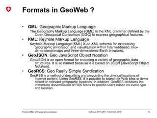 18Federal Office of Topography swisstopo Colloque 2010-2011, December 2010
Formats in GeoWeb ?
• GML: Geographic Markup Language
The Geography Markup Language (GML) is the XML grammar defined by the
Open Geospatial Consortium (OGC) to express geographical features.
• KML: Keyhole Markup Language
Keyhole Markup Language (KML) is an XML schema for expressing
geographic annotation and visualization within Internet-based, two-
dimensional maps and three-dimensional Earth browsers.
• GeoJSON: Geo JavaScript Object Notation
GeoJSON is an open format for encoding a variety of geographic data
structures. It is so named because it is based on JSON (JavaScript Object
Notation).
• GeoRSS: Geo Really Simple Syndication
GeoRSS is a method of describing and pinpointing the physical locations of
Internet content. Using GeoRSS, it is possible to search for Web sites or items
based on relevant geographic locations. In addition, GeoRSS facilitates the
immediate dissemination of RSS feeds to specific users based on event type
and location.
 