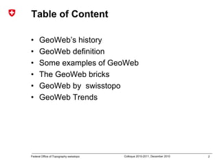 2Federal Office of Topography swisstopo Colloque 2010-2011, December 2010
Table of Content
• GeoWeb’s history
• GeoWeb definition
• Some examples of GeoWeb
• The GeoWeb bricks
• GeoWeb by swisstopo
• GeoWeb Trends
 