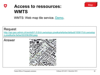 20Federal Office of Topography swisstopo Colloque 2010-2011, December 2010
Access to ressources:
WMTS
WMTS: Web map tile service. Demo.
Request
http://api.geo.admin.ch/wmts9/1.0.0/ch.swisstopo.pixelkartefarbe/default/100617/ch.swisstop
o.pixelkarte-farbe/22/236/284.jpeg
Answer
Map
 