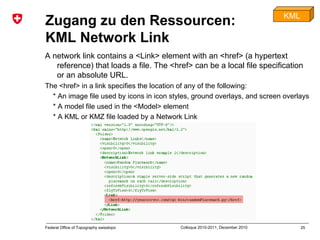 25Federal Office of Topography swisstopo Colloque 2010-2011, December 2010
Zugang zu den Ressourcen:
KML Network Link
A network link contains a <Link> element with an <href> (a hypertext
reference) that loads a file. The <href> can be a local file specification
or an absolute URL.
The <href> in a link specifies the location of any of the following:
* An image file used by icons in icon styles, ground overlays, and screen overlays
* A model file used in the <Model> element
* A KML or KMZ file loaded by a Network Link
KML
 