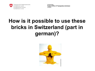 armasuisse
Federal Office of Topography swisstopo
COSIG
How is it possible to use these
bricks in Switzerland (part in
german)?
 