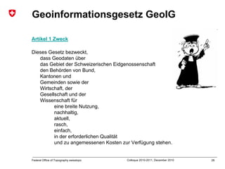 28Federal Office of Topography swisstopo Colloque 2010-2011, December 2010
Geoinformationsgesetz GeoIG
Artikel 1 Zweck
Dieses Gesetz bezweckt,
dass Geodaten über
das Gebiet der Schweizerischen Eidgenossenschaft
den Behörden von Bund,
Kantonen und
Gemeinden sowie der
Wirtschaft, der
Gesellschaft und der
Wissenschaft für
eine breite Nutzung,
nachhaltig,
aktuell,
rasch,
einfach,
in der erforderlichen Qualität
und zu angemessenen Kosten zur Verfügung stehen.
 