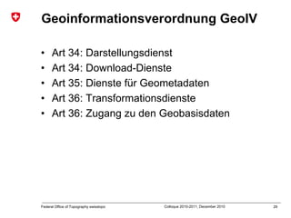 29Federal Office of Topography swisstopo Colloque 2010-2011, December 2010
Geoinformationsverordnung GeoIV
• Art 34: Darstellungsdienst
• Art 34: Download-Dienste
• Art 35: Dienste für Geometadaten
• Art 36: Transformationsdienste
• Art 36: Zugang zu den Geobasisdaten
 